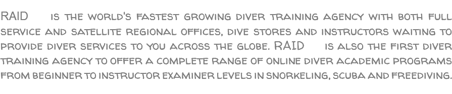  RAID is the world's fastest growing diver training agency with both full service and satellite regional offices, dive stores and instructors waiting to provide diver services to you across the globe. RAID is also the first diver training agency to offer a complete range of online diver academic programs from beginner to instructor examiner levels in snorkeling, scuba and freediving. 